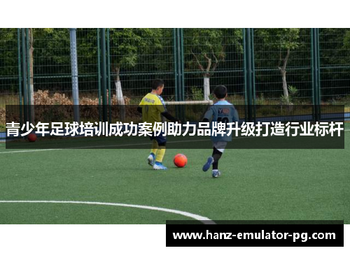 青少年足球培训成功案例助力品牌升级打造行业标杆 青少年足球培训成功案例助力品牌升级打造行业标杆