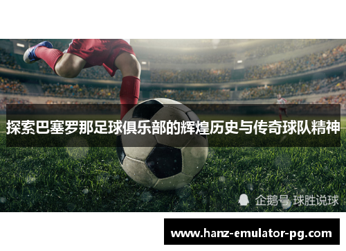 探索巴塞罗那足球俱乐部的辉煌历史与传奇球队精神
