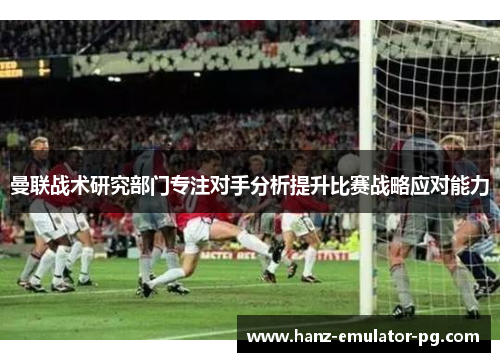 曼联战术研究部门专注对手分析提升比赛战略应对能力