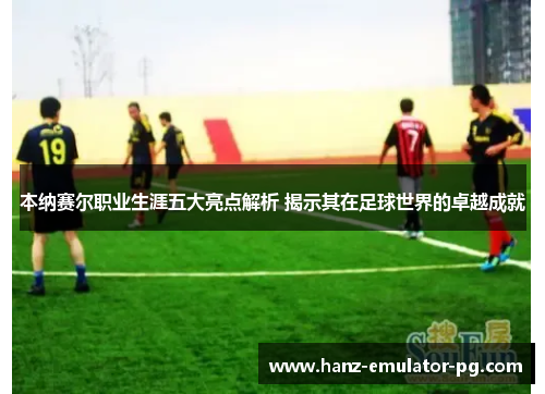 本纳赛尔职业生涯五大亮点解析 揭示其在足球世界的卓越成就 本纳赛尔职业生涯五大亮点解析 揭示其在足球世界的卓越成就