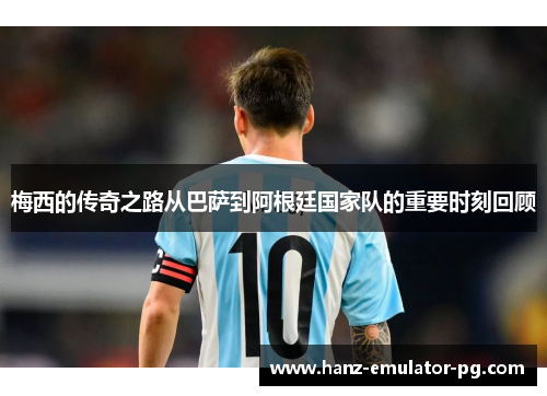 梅西的传奇之路从巴萨到阿根廷国家队的重要时刻回顾 梅西的传奇之路从巴萨到阿根廷国家队的重要时刻回顾