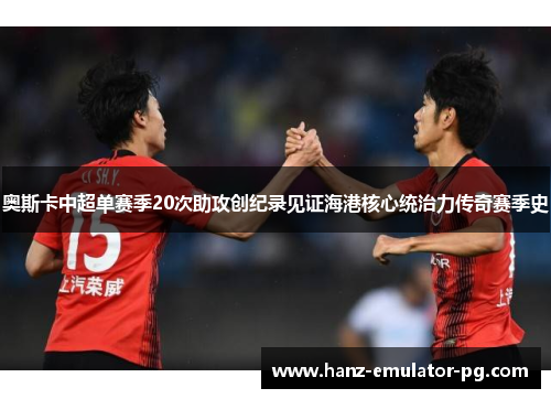 奥斯卡中超单赛季20次助攻创纪录见证海港核心统治力传奇赛季史