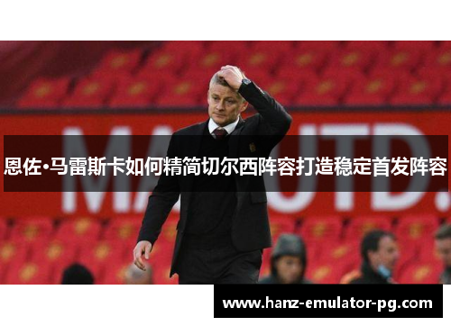 恩佐·马雷斯卡如何精简切尔西阵容打造稳定首发阵容