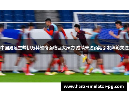 中国男足主帅伊万科维奇面临巨大压力 成绩未达预期引发舆论关注